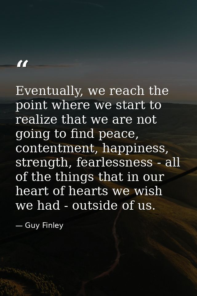 Eventually, we reach the point where we start to realize that we are not going to find peace, contentment, happiness, st — Guy Finley