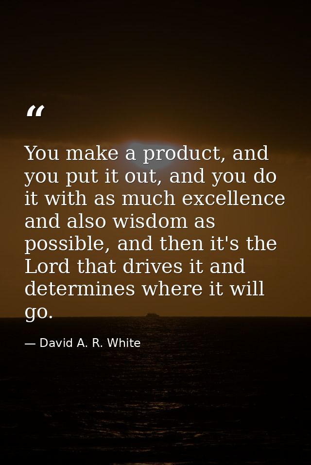 You make a product, and you put it out, and you do it with as much excellence and also wisdom as possible, and then it's — David A. R. White