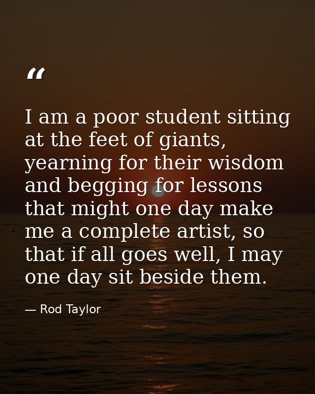 I am a poor student sitting at the feet of giants, yearning for their wisdom and begging for lessons that might one day  — Rod Taylor