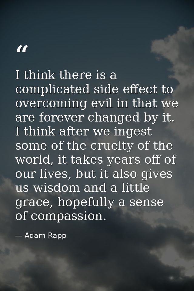 I think there is a complicated side effect to overcoming evil in that we are forever changed by it. I think after we ing — Adam Rapp