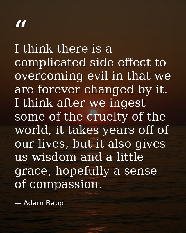 I think there is a complicated side effect to overcoming evil in that we are forever changed by it. I think after we ing — Adam Rapp