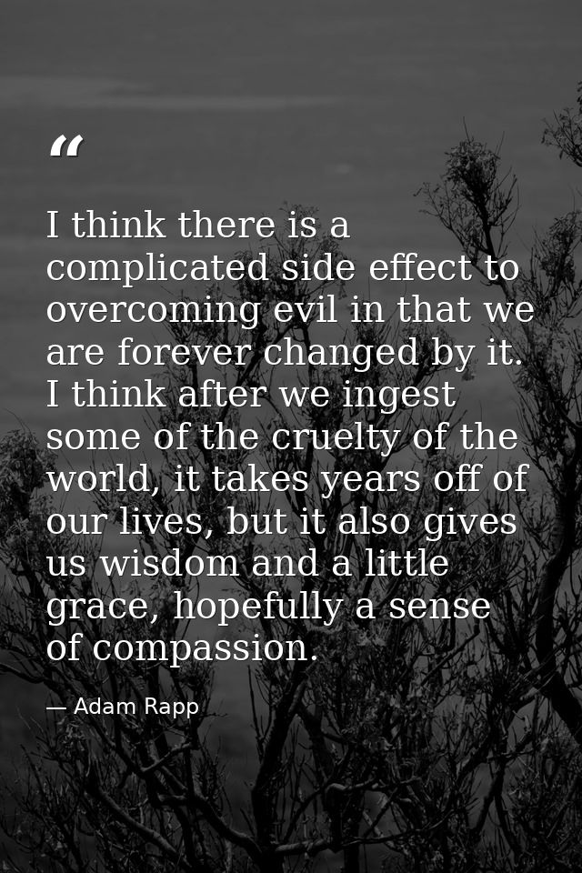 I think there is a complicated side effect to overcoming evil in that we are forever changed by it. I think after we ing — Adam Rapp