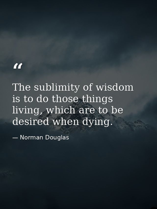 The sublimity of wisdom is to do those things living, which are to be desired when dying. — Norman Douglas