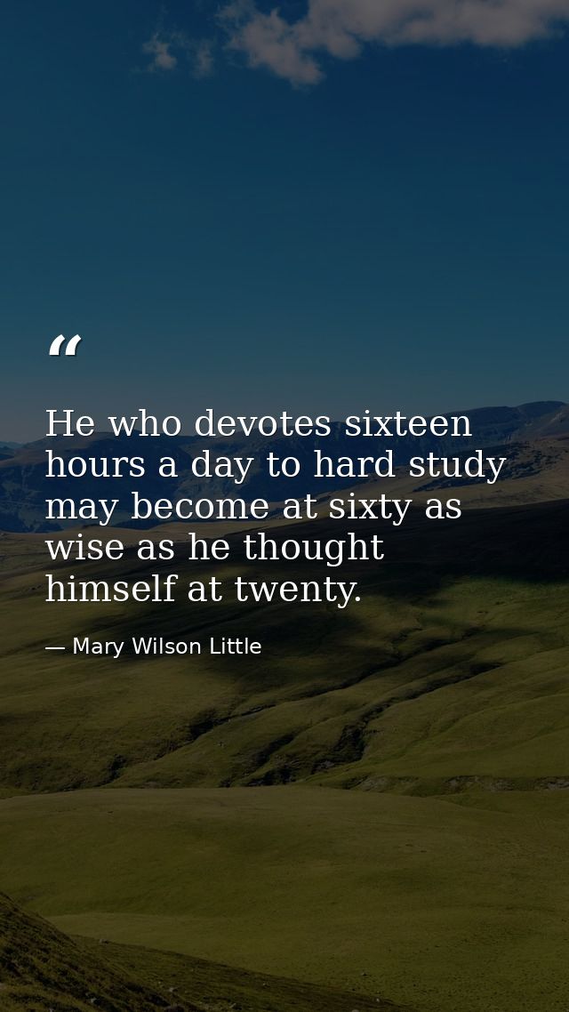 He who devotes sixteen hours a day to hard study may become at sixty as wise as he thought himself at twenty. — Mary Wilson Little
