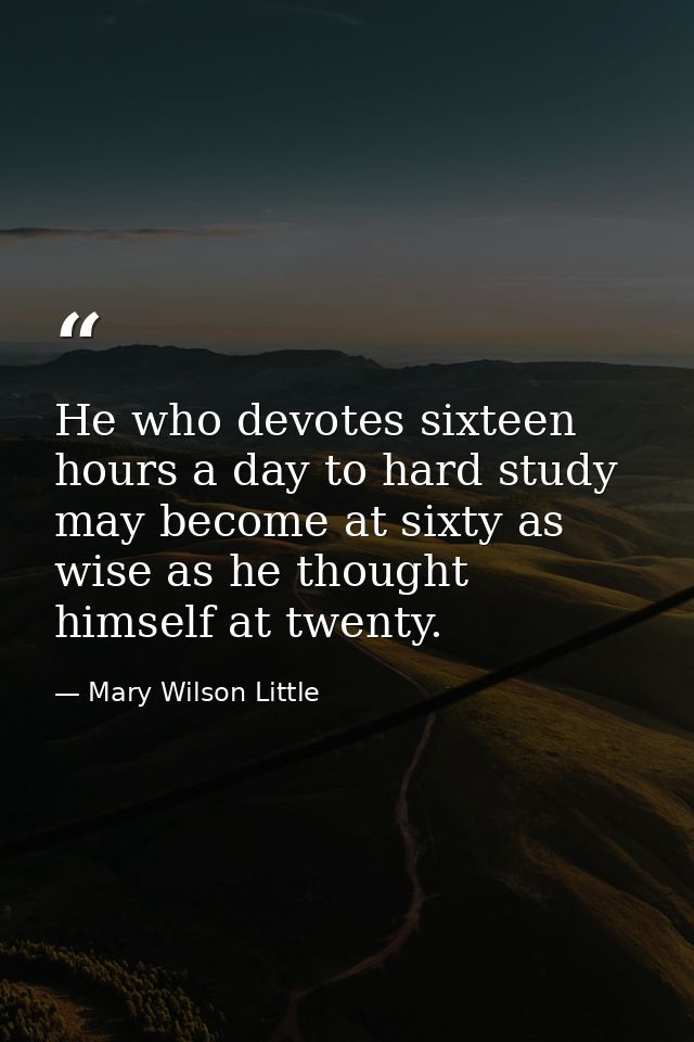 He who devotes sixteen hours a day to hard study may become at sixty as wise as he thought himself at twenty. — Mary Wilson Little