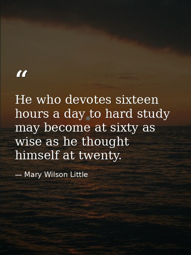 He who devotes sixteen hours a day to hard study may become at sixty as wise as he thought himself at twenty. — Mary Wilson Little