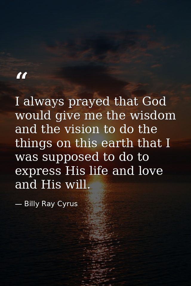 I always prayed that God would give me the wisdom and the vision to do the things on this earth that I was supposed to d — Billy Ray Cyrus