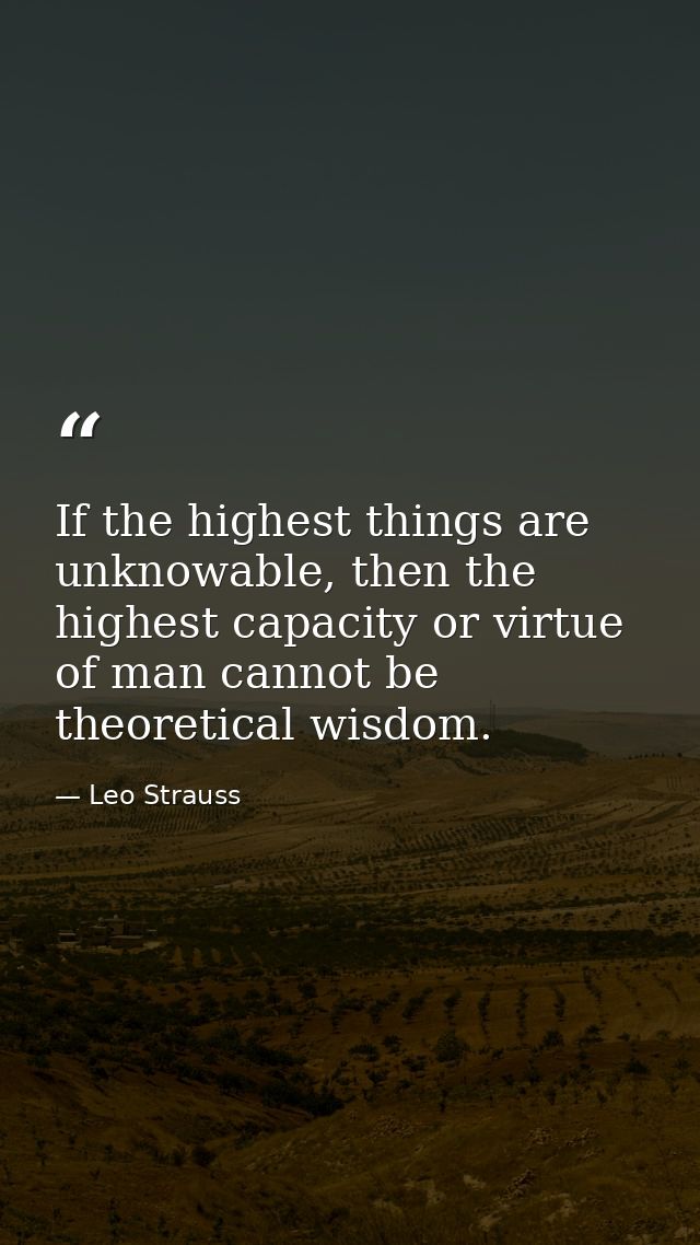 If the highest things are unknowable, then the highest capacity or virtue of man cannot be theoretical wisdom. — Leo Strauss