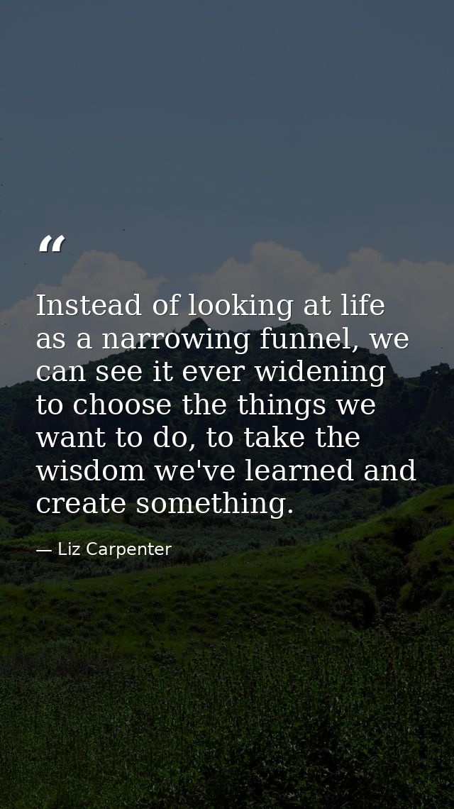 Instead of looking at life as a narrowing funnel, we can see it ever widening to choose the things we want to do, to tak — Liz Carpenter