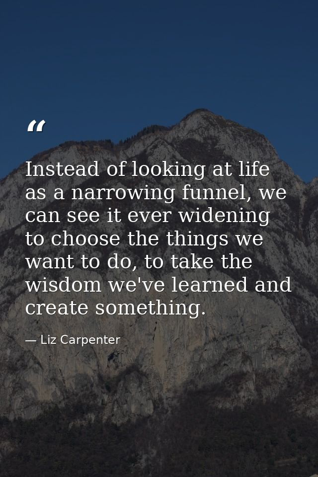 Instead of looking at life as a narrowing funnel, we can see it ever widening to choose the things we want to do, to tak — Liz Carpenter