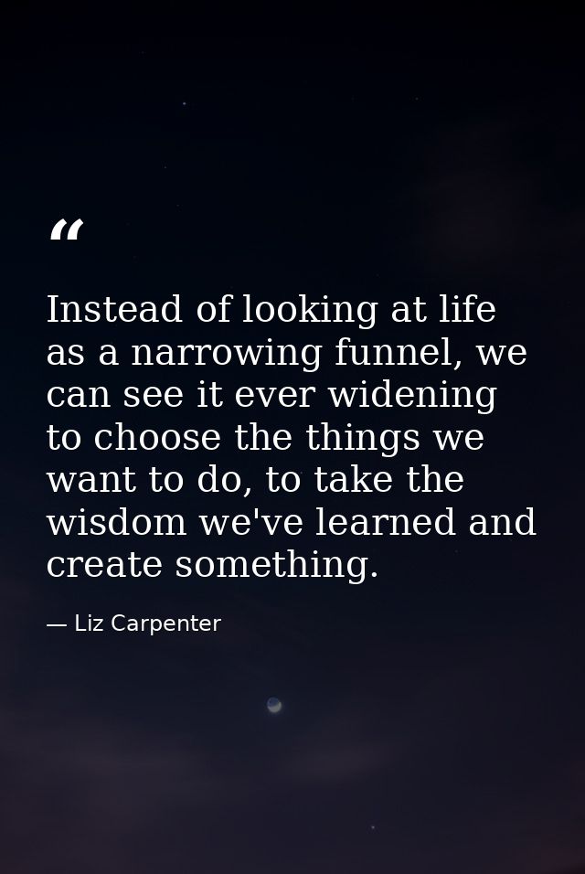 Instead of looking at life as a narrowing funnel, we can see it ever widening to choose the things we want to do, to tak — Liz Carpenter