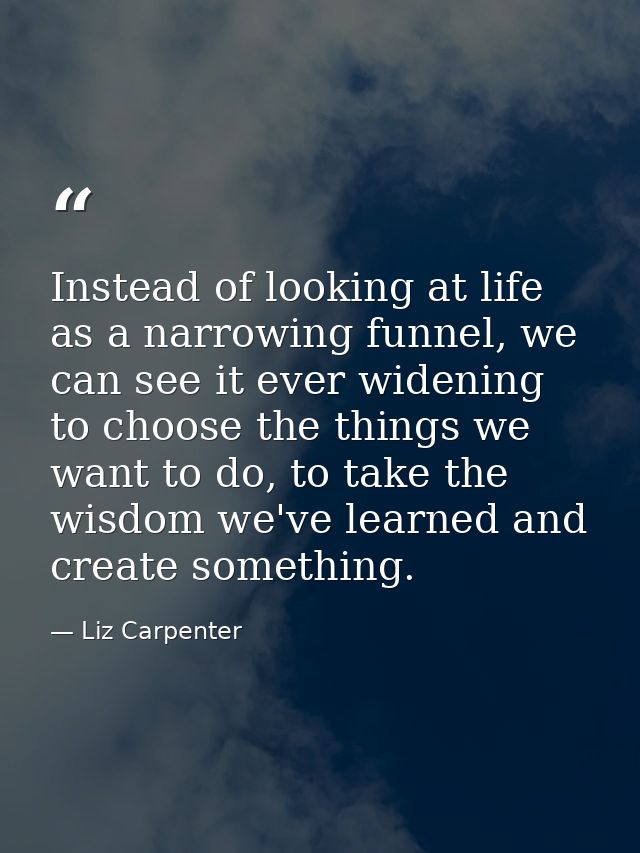 Instead of looking at life as a narrowing funnel, we can see it ever widening to choose the things we want to do, to tak — Liz Carpenter