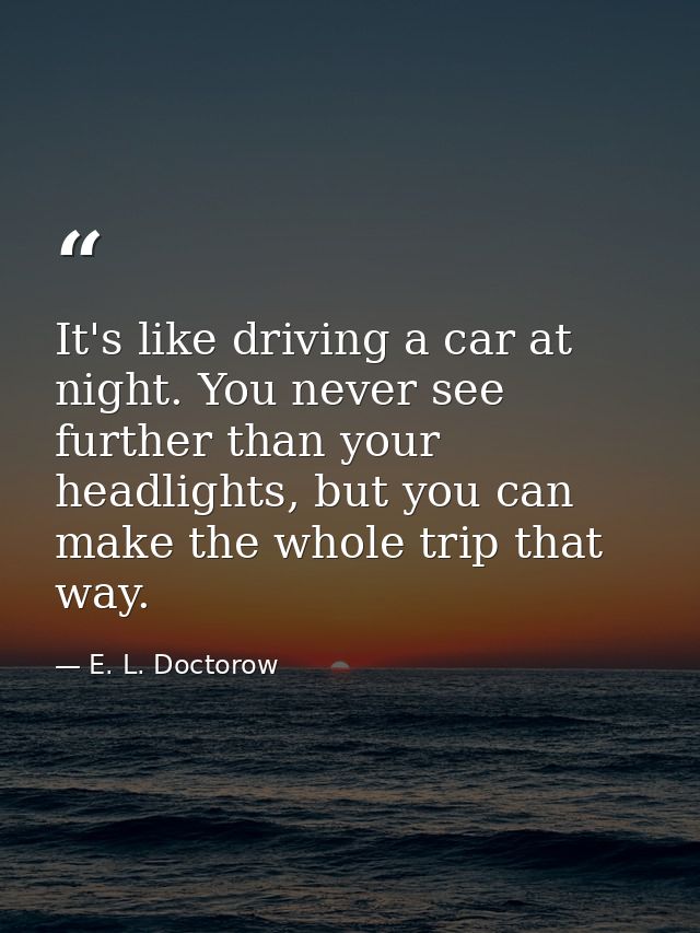 It's like driving a car at night. You never see further than your headlights, but you can make the whole trip that way. — E. L. Doctorow