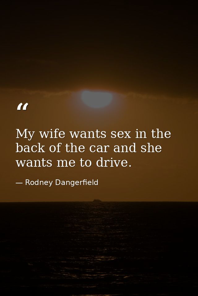 My wife wants sex in the back of the car and she wants me to drive. — Rodney Dangerfield