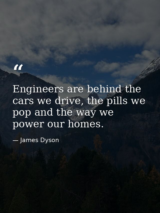 Engineers are behind the cars we drive, the pills we pop and the way we power our homes. — James Dyson