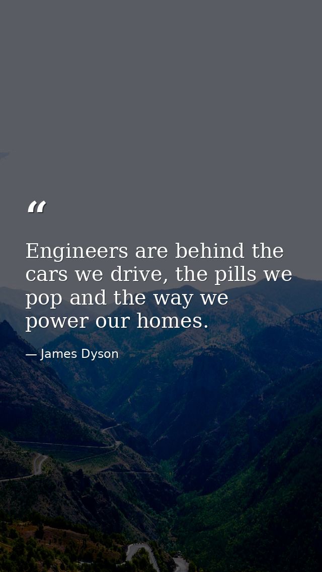 Engineers are behind the cars we drive, the pills we pop and the way we power our homes. — James Dyson