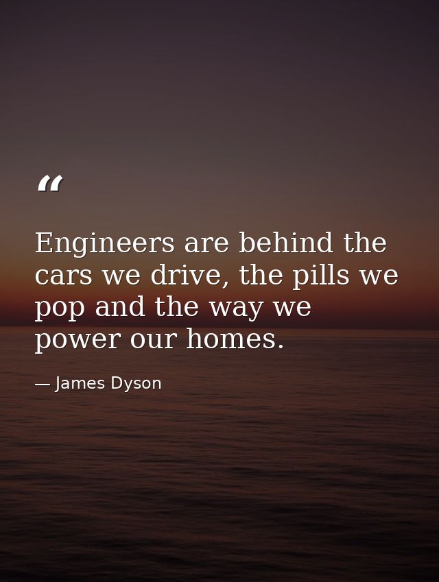 Engineers are behind the cars we drive, the pills we pop and the way we power our homes. — James Dyson