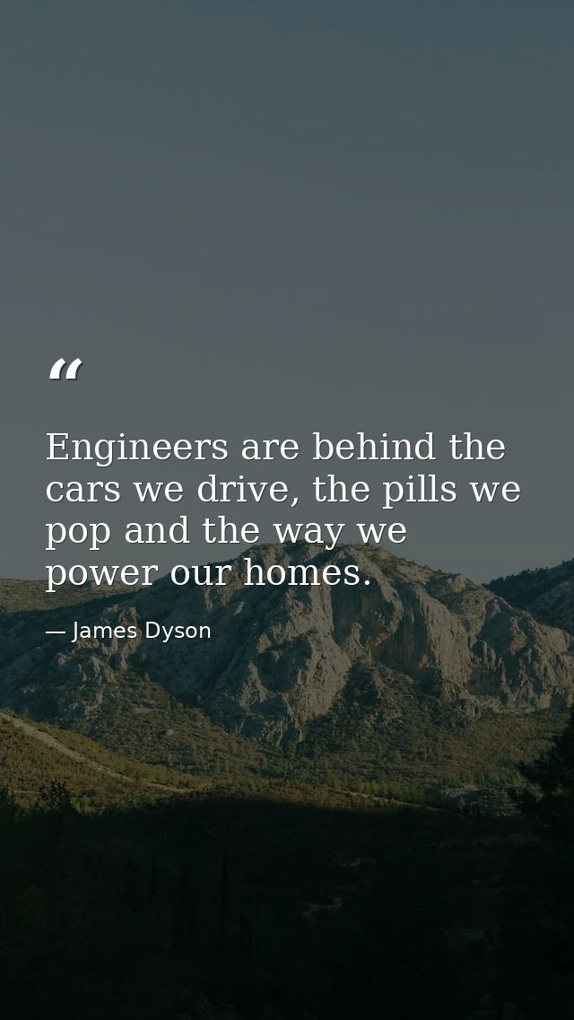 Engineers are behind the cars we drive, the pills we pop and the way we power our homes. — James Dyson