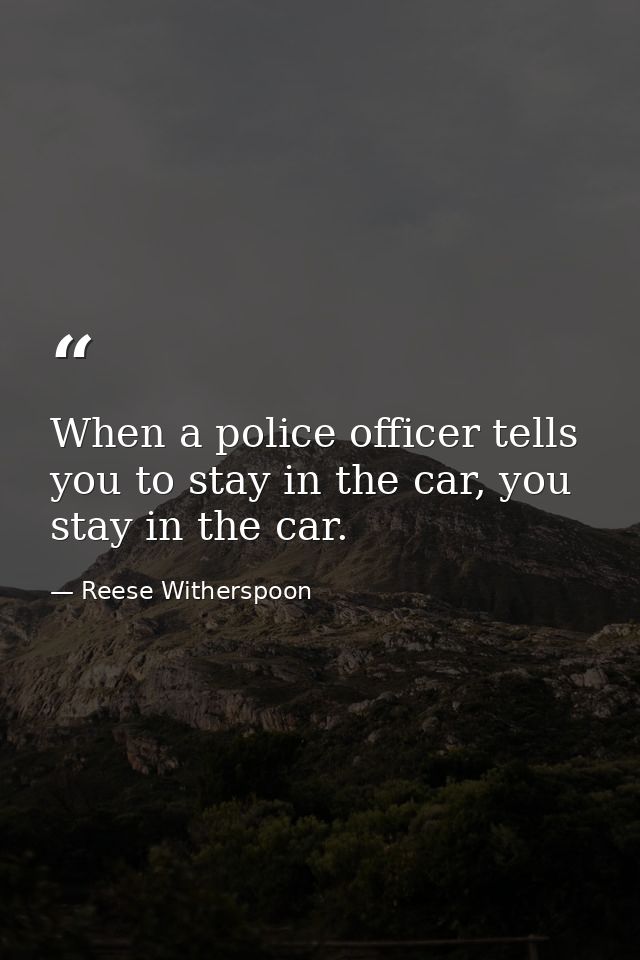 When a police officer tells you to stay in the car, you stay in the car. — Reese Witherspoon