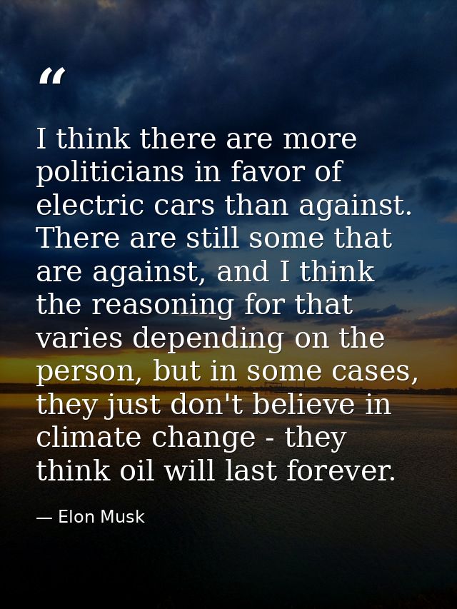 I think there are more politicians in favor of electric cars than against. There are still some that are against, and I  — Elon Musk