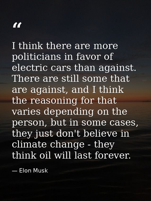 I think there are more politicians in favor of electric cars than against. There are still some that are against, and I  — Elon Musk