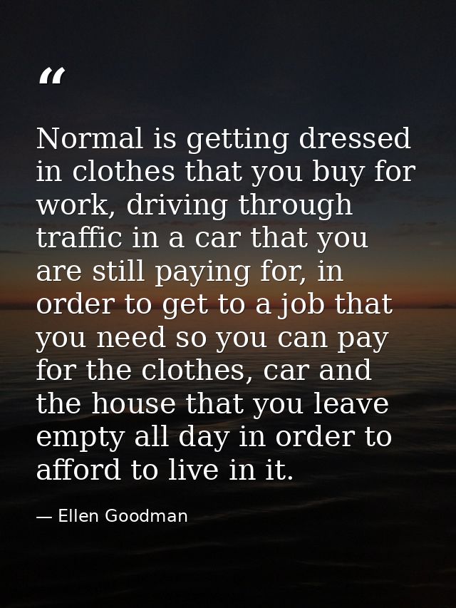 Normal is getting dressed in clothes that you buy for work, driving through traffic in a car that you are still paying f — Ellen Goodman