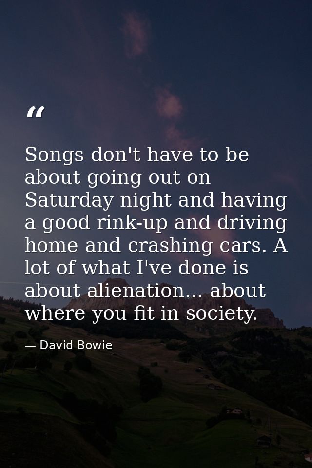 Songs don't have to be about going out on Saturday night and having a good rink-up and driving home and crashing cars. A — David Bowie