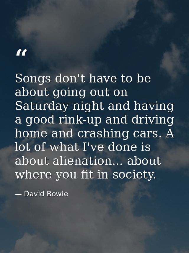 Songs don't have to be about going out on Saturday night and having a good rink-up and driving home and crashing cars. A — David Bowie