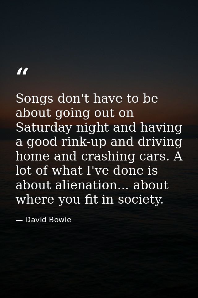 Songs don't have to be about going out on Saturday night and having a good rink-up and driving home and crashing cars. A — David Bowie