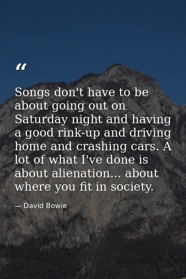 Songs don't have to be about going out on Saturday night and having a good rink-up and driving home and crashing cars. A — David Bowie