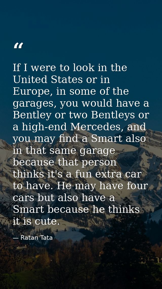 If I were to look in the United States or in Europe, in some of the garages, you would have a Bentley or two Bentleys or — Ratan Tata
