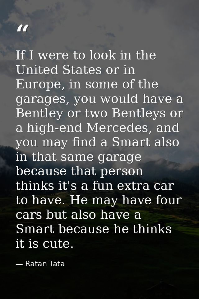 If I were to look in the United States or in Europe, in some of the garages, you would have a Bentley or two Bentleys or — Ratan Tata