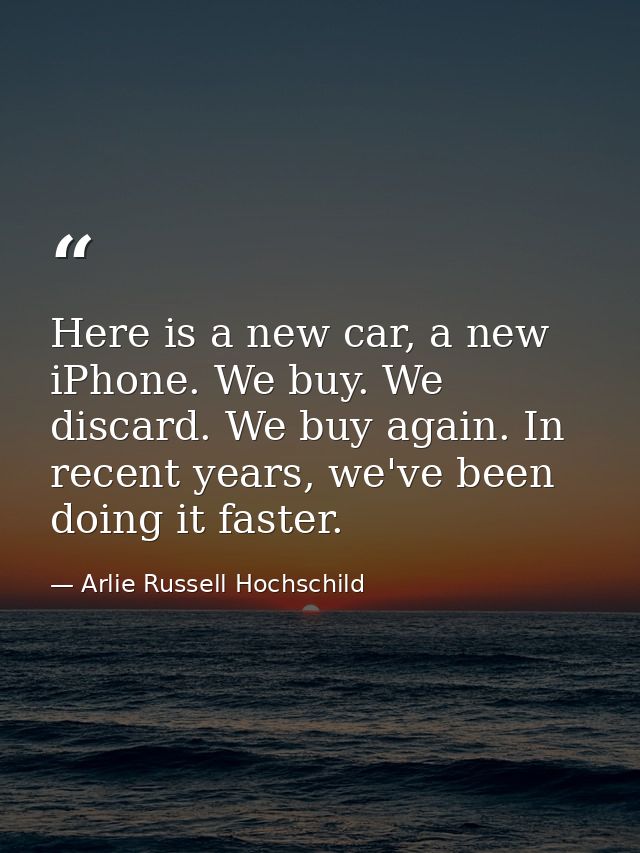 Here is a new car, a new iPhone. We buy. We discard. We buy again. In recent years, we've been doing it faster. — Arlie Russell Hochschild