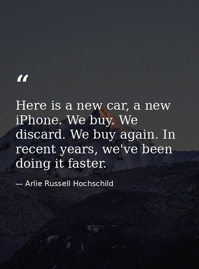 Here is a new car, a new iPhone. We buy. We discard. We buy again. In recent years, we've been doing it faster. — Arlie Russell Hochschild