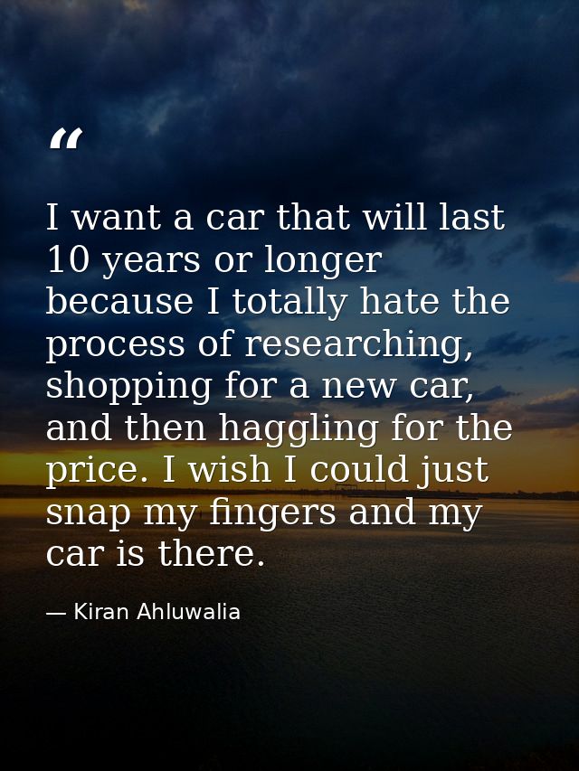 I want a car that will last 10 years or longer because I totally hate the process of researching, shopping for a new car — Kiran Ahluwalia