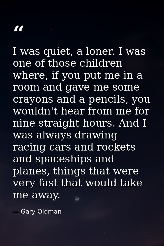 I was quiet, a loner. I was one of those children where, if you put me in a room and gave me some crayons and a pencils, — Gary Oldman