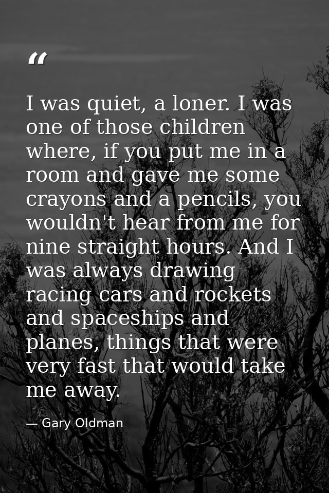I was quiet, a loner. I was one of those children where, if you put me in a room and gave me some crayons and a pencils, — Gary Oldman