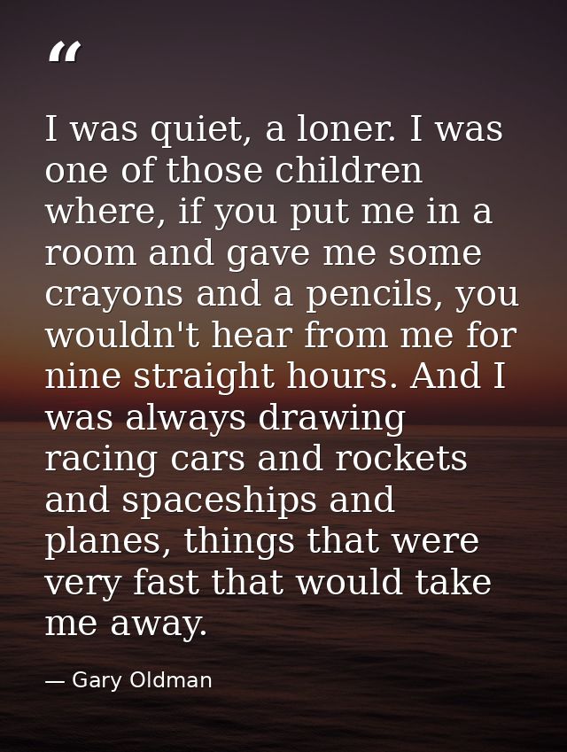 I was quiet, a loner. I was one of those children where, if you put me in a room and gave me some crayons and a pencils, — Gary Oldman
