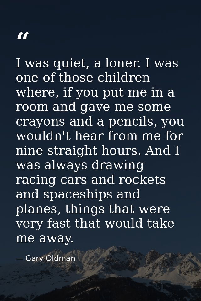 I was quiet, a loner. I was one of those children where, if you put me in a room and gave me some crayons and a pencils, — Gary Oldman