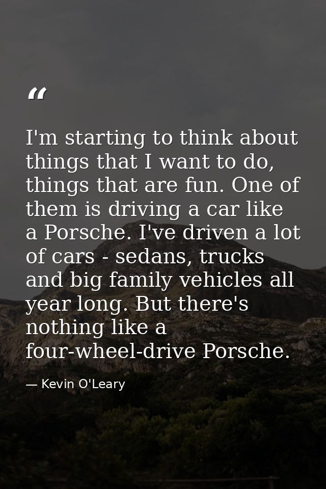 I'm starting to think about things that I want to do, things that are fun. One of them is driving a car like a Porsche.  — Kevin O'Leary