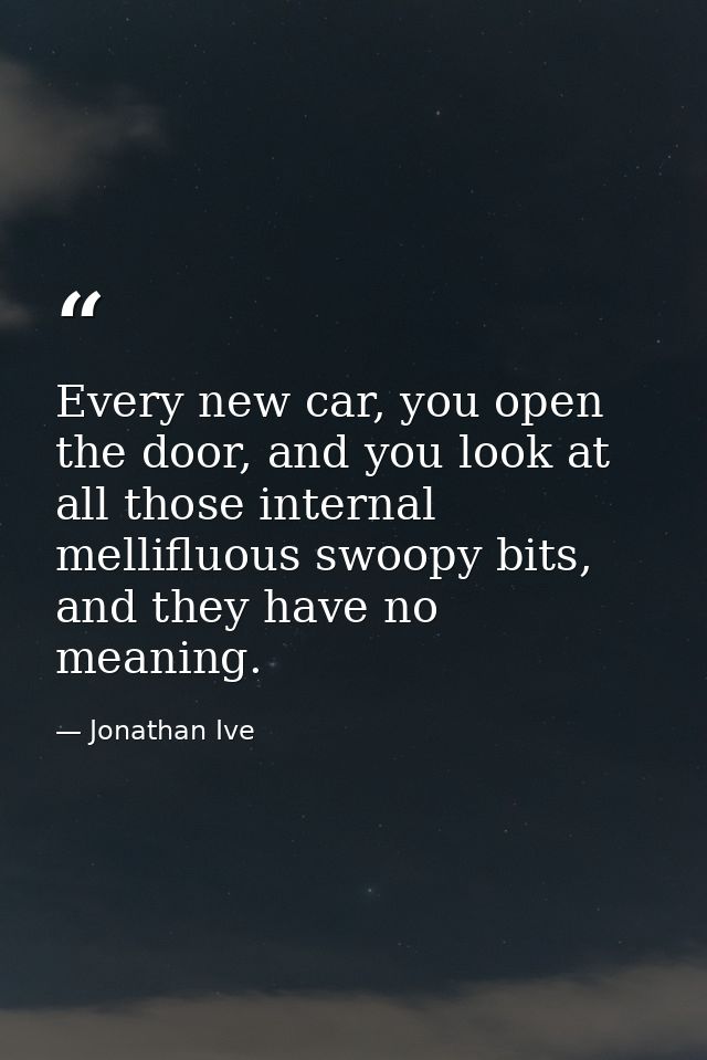 Every new car, you open the door, and you look at all those internal mellifluous swoopy bits, and they have no meaning. — Jonathan Ive