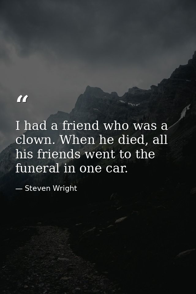 I had a friend who was a clown. When he died, all his friends went to the funeral in one car. — Steven Wright