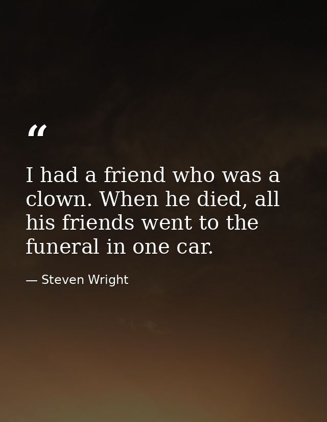 I had a friend who was a clown. When he died, all his friends went to the funeral in one car. — Steven Wright
