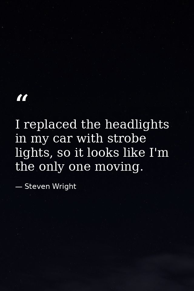 I replaced the headlights in my car with strobe lights, so it looks like I'm the only one moving. — Steven Wright