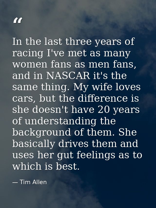 In the last three years of racing I've met as many women fans as men fans, and in NASCAR it's the same thing. My wife lo — Tim Allen