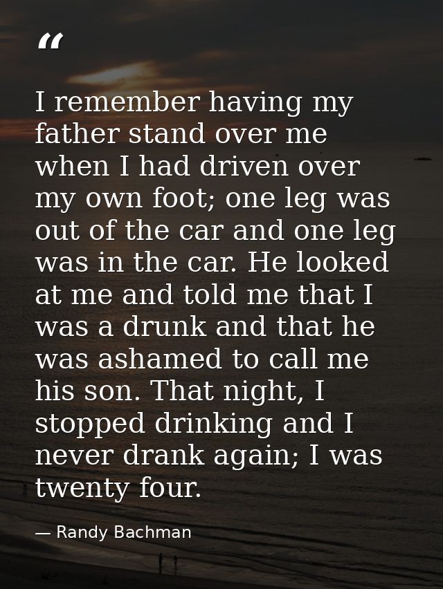 I remember having my father stand over me when I had driven over my own foot; one leg was out of the car and one leg was — Randy Bachman