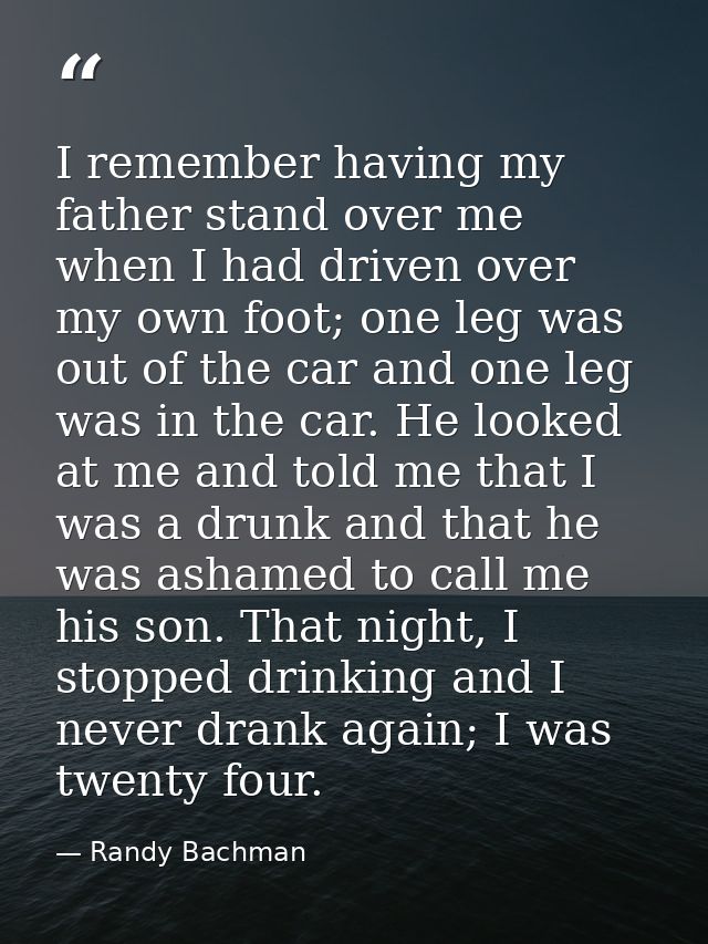 I remember having my father stand over me when I had driven over my own foot; one leg was out of the car and one leg was — Randy Bachman