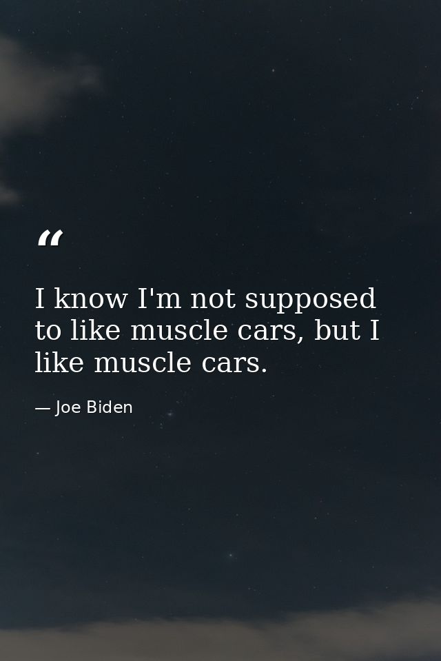 I know I'm not supposed to like muscle cars, but I like muscle cars. — Joe Biden