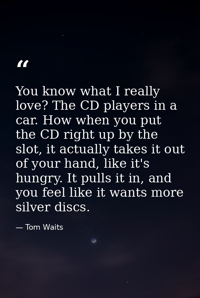 You know what I really love? The CD players in a car. How when you put the CD right up by the slot, it actually takes it — Tom Waits
