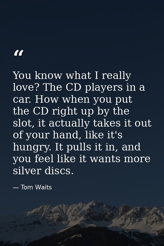 You know what I really love? The CD players in a car. How when you put the CD right up by the slot, it actually takes it — Tom Waits